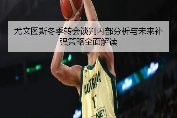 尤文图斯冬季转会谈判内部分析与未来补强策略全面解读